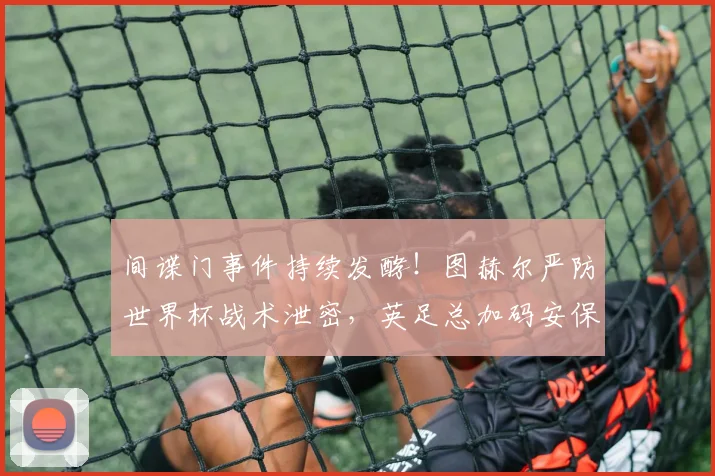 间谍门事件持续发酵！图赫尔严防世界杯战术泄密，英足总加码安保