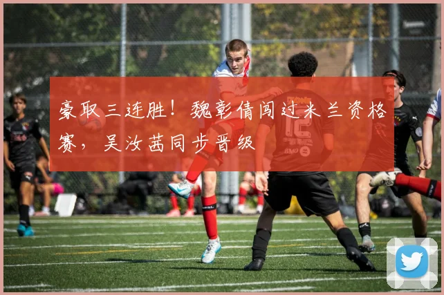 豪取三连胜！魏彰倩闯过米兰资格赛，吴汝茜同步晋级