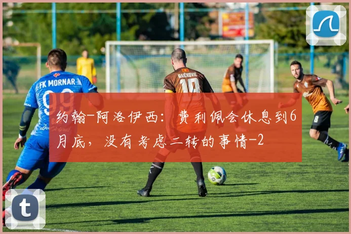 约翰-阿洛伊西：费利佩会休息到6月底，没有考虑二转的事情